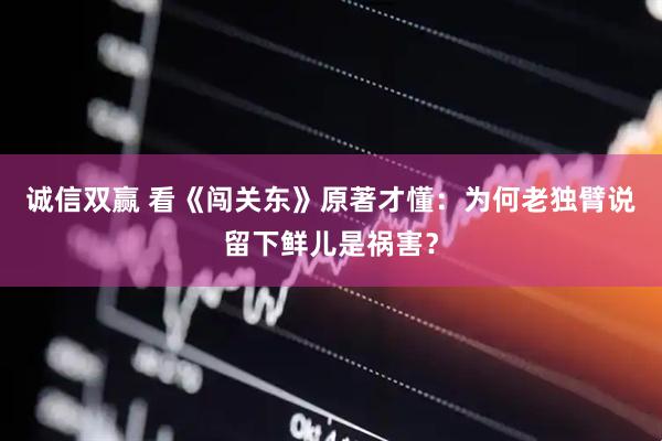 诚信双赢 看《闯关东》原著才懂：为何老独臂说留下鲜儿是祸害？