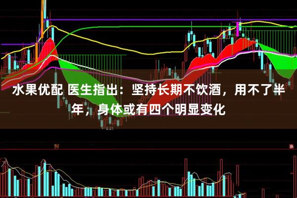 水果优配 医生指出：坚持长期不饮酒，用不了半年，身体或有四个明显变化