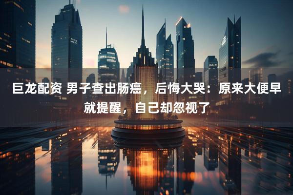 巨龙配资 男子查出肠癌，后悔大哭：原来大便早就提醒，自己却忽视了