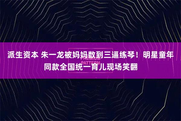 派生资本 朱一龙被妈妈数到三逼练琴！明星童年同款全国统一育儿现场笑翻