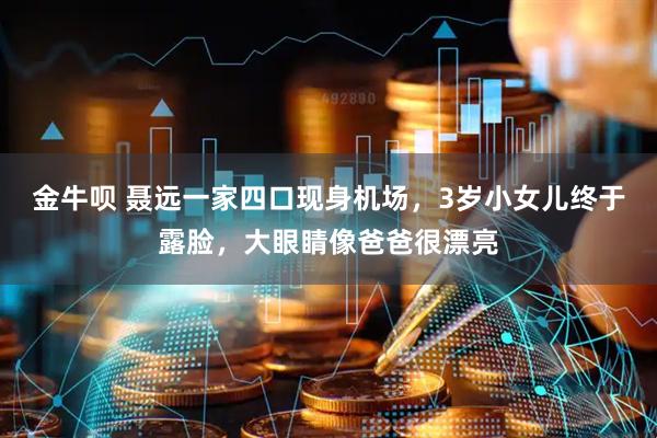 金牛呗 聂远一家四口现身机场，3岁小女儿终于露脸，大眼睛像爸爸很漂亮