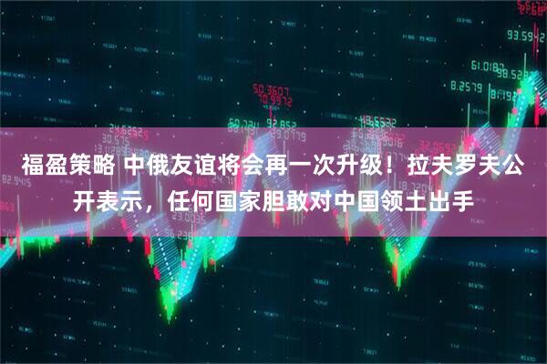 福盈策略 中俄友谊将会再一次升级！拉夫罗夫公开表示，任何国家胆敢对中国领土出手