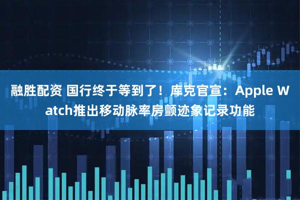 融胜配资 国行终于等到了！库克官宣：Apple Watch推出移动脉率房颤迹象记录功能