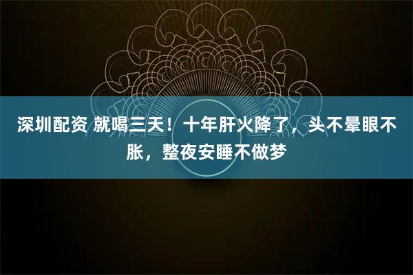 深圳配资 就喝三天!十年肝火降了,头不晕眼不胀,整夜安睡不做梦