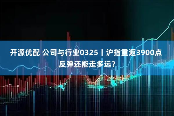 开源优配 公司与行业0325丨沪指重返3900点 反弹还能走多远？