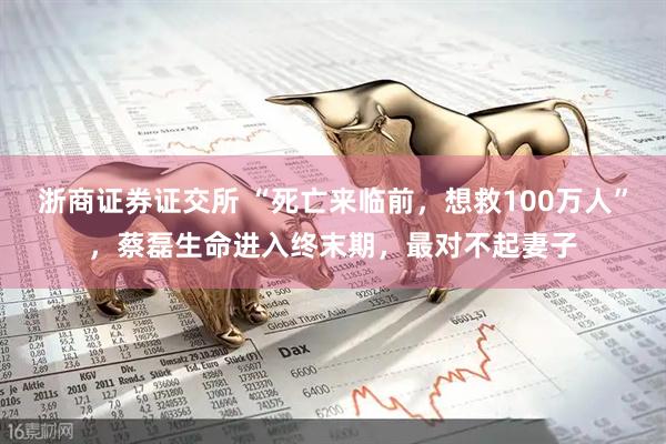 浙商证券证交所 “死亡来临前，想救100万人”，蔡磊生命进入终末期，最对不起妻子
