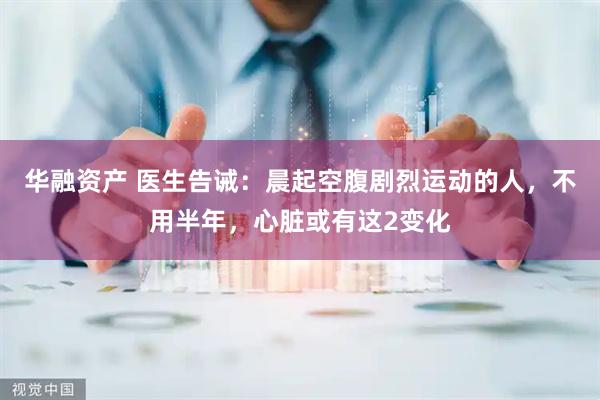 华融资产 医生告诫：晨起空腹剧烈运动的人，不用半年，心脏或有这2变化