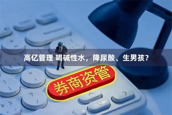 高亿管理 喝碱性水，降尿酸、生男孩？