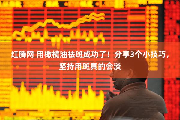 红腾网 用橄榄油祛斑成功了！分享3个小技巧，坚持用斑真的会淡