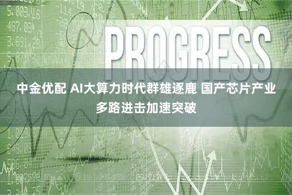 中金优配 AI大算力时代群雄逐鹿 国产芯片产业多路进击加速突破
