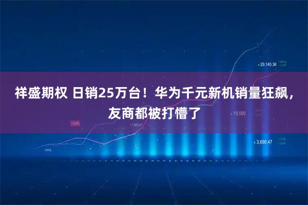祥盛期权 日销25万台！华为千元新机销量狂飙，友商都被打懵了