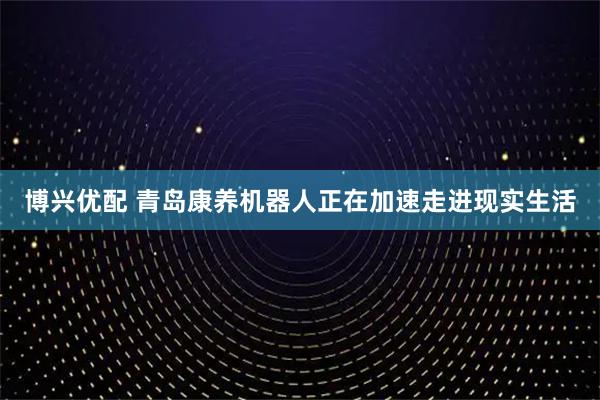 博兴优配 青岛康养机器人正在加速走进现实生活
