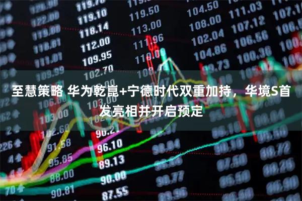 至慧策略 华为乾崑+宁德时代双重加持，华境S首发亮相并开启预定