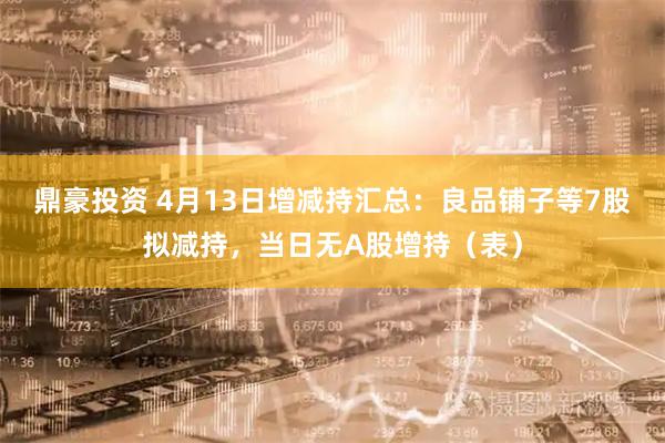 鼎豪投资 4月13日增减持汇总：良品铺子等7股拟减持，当日无A股增持（表）