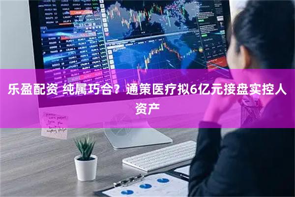 乐盈配资 纯属巧合？通策医疗拟6亿元接盘实控人资产