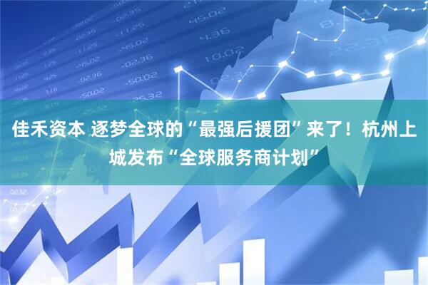 佳禾资本 逐梦全球的“最强后援团”来了！杭州上城发布“全球服务商计划”