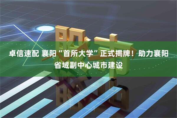 卓信速配 襄阳“首所大学”正式揭牌！助力襄阳省域副中心城市建设