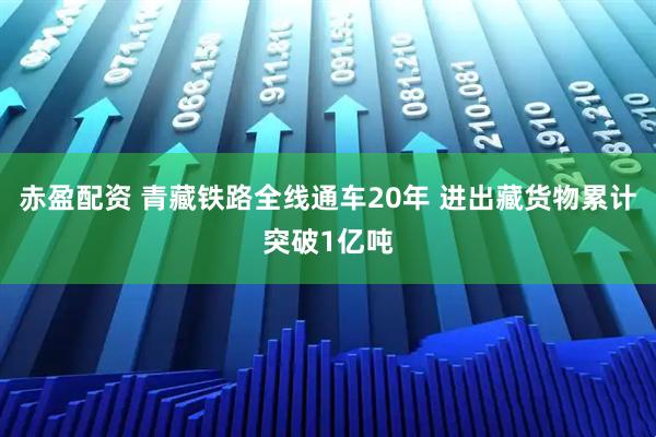赤盈配资 青藏铁路全线通车20年 进出藏货物累计突破1亿吨