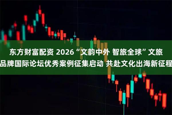 东方财富配资 2026“文韵中外 智旅全球”文旅品牌国际论坛优秀案例征集启动 共赴文化出海新征程