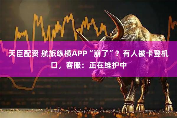 天臣配资 航旅纵横APP“崩了”？有人被卡登机口，客服：正在维护中
