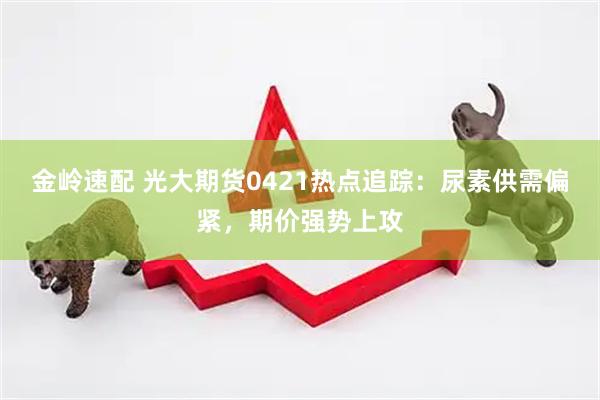 金岭速配 光大期货0421热点追踪：尿素供需偏紧，期价强势上攻