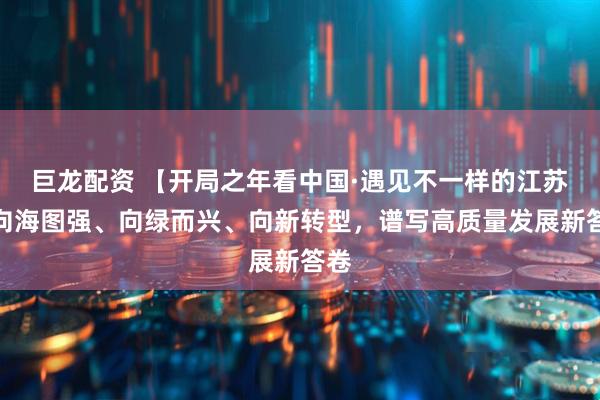 巨龙配资 【开局之年看中国·遇见不一样的江苏】向海图强、向绿而兴、向新转型，谱写高质量发展新答卷