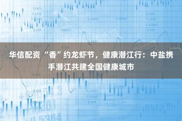 华信配资 “香”约龙虾节，健康潜江行：中盐携手潜江共建全国健康城市