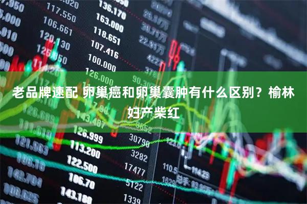 老品牌速配 卵巢癌和卵巢囊肿有什么区别？榆林妇产柴红