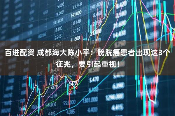 百进配资 成都海大陈小平：膀胱癌患者出现这3个征兆，要引起重视！