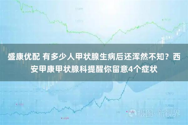 盛康优配 有多少人甲状腺生病后还浑然不知？西安甲康甲状腺科提醒你留意4个症状