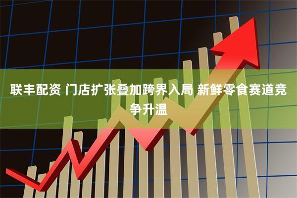 联丰配资 门店扩张叠加跨界入局 新鲜零食赛道竞争升温