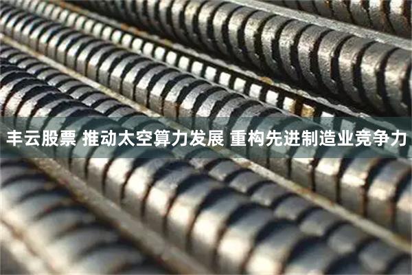 丰云股票 推动太空算力发展 重构先进制造业竞争力