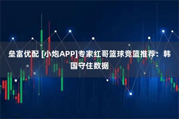 垒富优配 [小炮APP]专家红哥篮球竞篮推荐：韩国守住数据