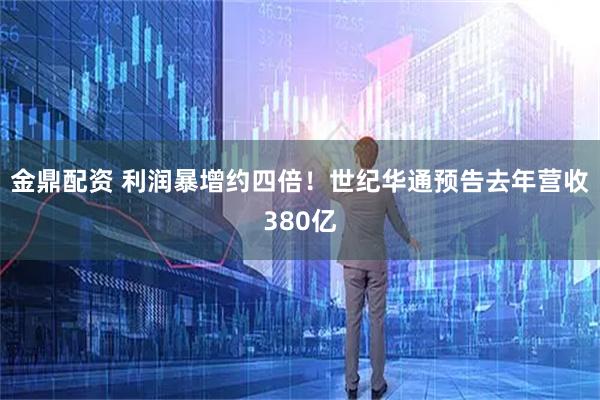 金鼎配资 利润暴增约四倍！世纪华通预告去年营收380亿