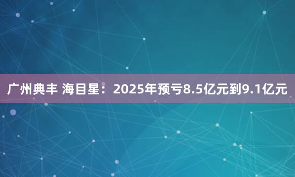 广州典丰 海目星：2025年预亏8.5亿元到9.1亿元