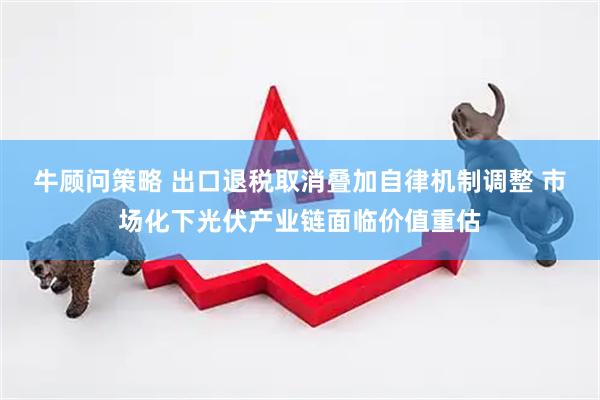 牛顾问策略 出口退税取消叠加自律机制调整 市场化下光伏产业链面临价值重估