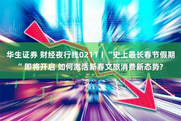 华生证券 财经夜行线0211丨“史上最长春节假期”即将开启 如何激活新春文旅消费新态势?