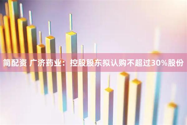简配资 广济药业：控股股东拟认购不超过30%股份