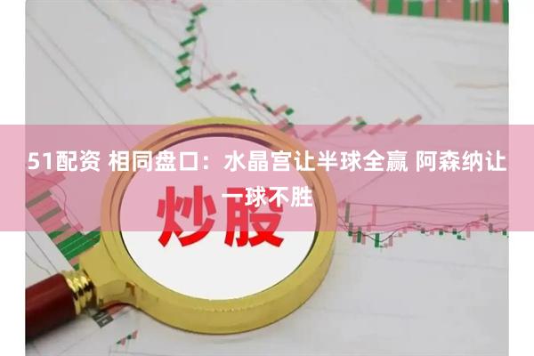 51配资 相同盘口：水晶宫让半球全赢 阿森纳让一球不胜