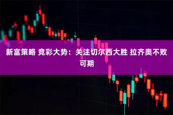 新富策略 竞彩大势：关注切尔西大胜 拉齐奥不败可期