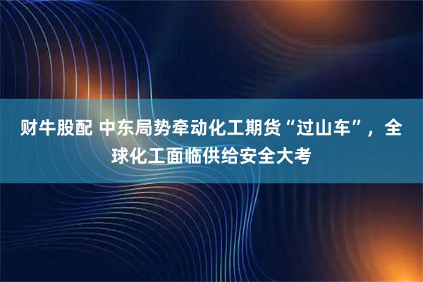 财牛股配 中东局势牵动化工期货“过山车”，全球化工面临供给安全大考