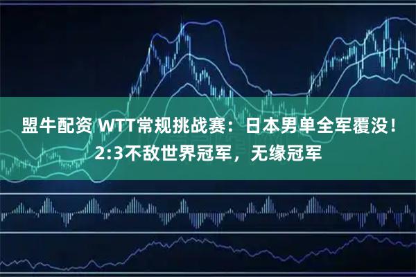 盟牛配资 WTT常规挑战赛：日本男单全军覆没！2:3不敌世界冠军，无缘冠军