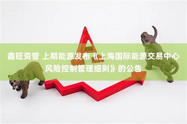 鑫旺资管 上期能源发布《上海国际能源交易中心风险控制管理细则》的公告