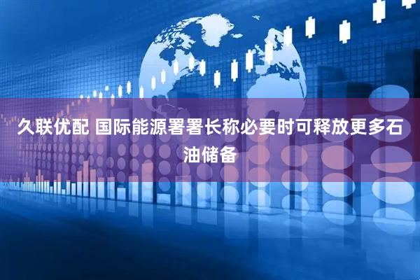 久联优配 国际能源署署长称必要时可释放更多石油储备