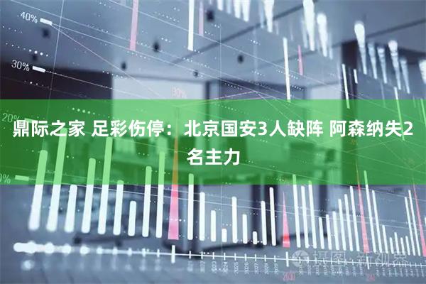 鼎际之家 足彩伤停：北京国安3人缺阵 阿森纳失2名主力