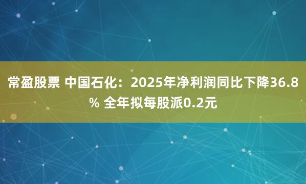 常盈股票 中国石化：2025年净利润同比下降36.8% 全年拟每股派0.2元