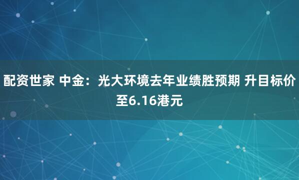 配资世家 中金：光大环境去年业绩胜预期 升目标价至6.16港元