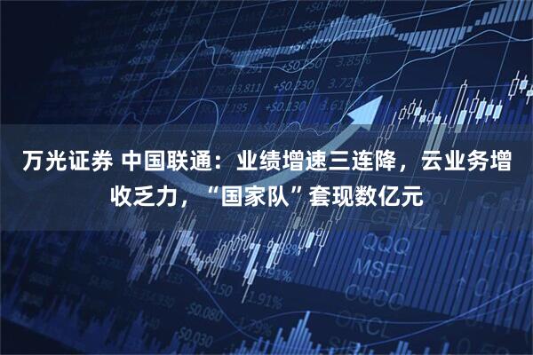 万光证券 中国联通：业绩增速三连降，云业务增收乏力，“国家队”套现数亿元