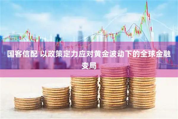 国客信配 以政策定力应对黄金波动下的全球金融变局