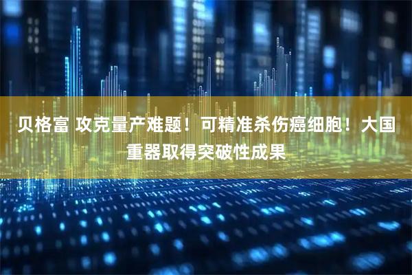 贝格富 攻克量产难题！可精准杀伤癌细胞！大国重器取得突破性成果